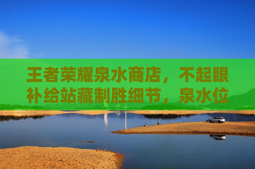 王者荣耀泉水商店,不起眼补给站藏制胜细节,泉水位置你了解吗? 王者荣耀泉水商店,不起眼补给站藏制胜细节,泉水位置你了解吗?