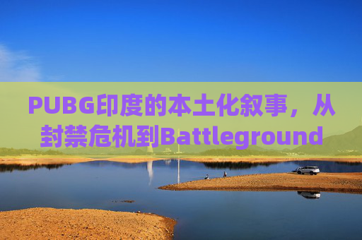 PUBG印度的本土化叙事，从封禁危机到Battlegrounds Mobile India的诞生与沉浮