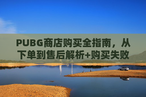 PUBG商店购买全指南,从下单到售后解析+购买失败解决方案 PUBG商店购买全指南,从下单到售后解析+购买失败解决方案