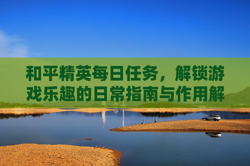 和平精英每日任务,解锁游戏乐趣的日常指南与作用解析 和平精英每日任务,解锁游戏乐趣的日常指南与作用解析