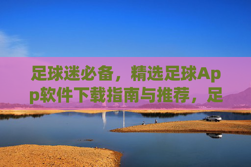 足球迷必备,精选足球App软件下载指南与推荐,足球迷必备,精选足球App下载指南与推荐 足球迷必备,精选足球App软件下载指南与推荐,足球迷必备,精选足球App下载指南与推荐