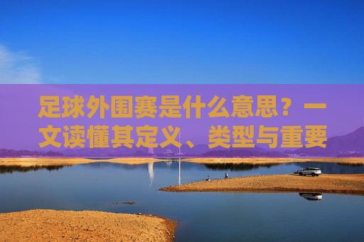 足球外围赛是什么意思?一文读懂其定义、类型与重要性,足球外围赛,定义、类型与重要性 足球外围赛是什么意思?一文读懂其定义、类型与重要性,足球外围赛,定义、类型与重要性