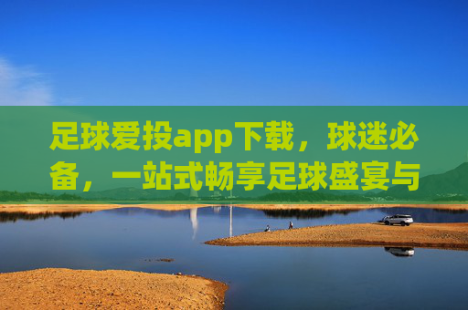 足球爱投app下载,球迷必备,一站式畅享足球盛宴与专业投注指南,足球爱投app下载,球迷必备的一站式足球盛宴与专业投注指南 足球爱投app下载,球迷必备,一站式畅享足球盛宴与专业投注指南,足球爱投app下载,球迷必备的一站式足球盛宴与专业投注指南