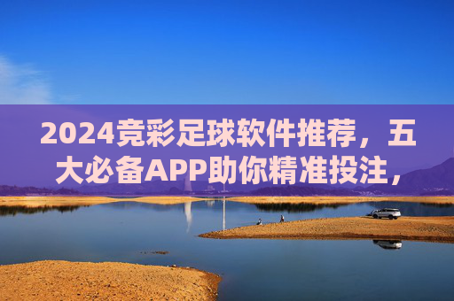 2024竞彩足球软件推荐,五大必备APP助你精准投注,提升中奖率,2024竞彩足球五大必备APP,精准投注提升中奖率 2024竞彩足球软件推荐,五大必备APP助你精准投注,提升中奖率,2024竞彩足球五大必备APP,精准投注提升中奖率