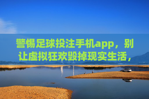 警惕足球投注手机app,别让虚拟狂欢毁掉现实生活,警惕足球投注app,莫让虚拟狂欢吞噬现实生活 警惕足球投注手机app,别让虚拟狂欢毁掉现实生活,警惕足球投注app,莫让虚拟狂欢吞噬现实生活