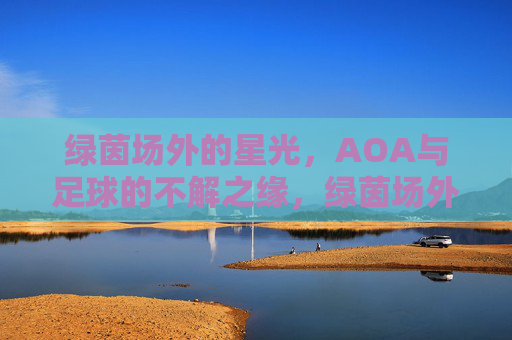绿茵场外的星光,AOA与足球的不解之缘,绿茵场外的星光,AOA与足球的不解之缘 绿茵场外的星光,AOA与足球的不解之缘,绿茵场外的星光,AOA与足球的不解之缘