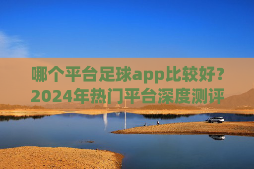 哪个平台足球app比较好?2024年热门平台深度测评与推荐,2024年热门足球app深度测评与推荐 哪个平台足球app比较好?2024年热门平台深度测评与推荐,2024年热门足球app深度测评与推荐