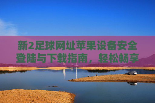 新2足球网址苹果设备安全登陆与下载指南，轻松畅享赛事盛宴，新2足球苹果设备安全登陆下载指南，畅享赛事盛宴