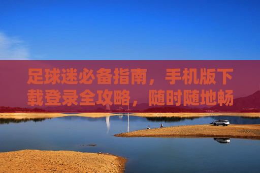 足球迷必备指南,手机版下载登录全攻略,随时随地畅享绿茵世界,足球迷手机版下载登录全攻略,随时随地畅享绿茵 足球迷必备指南,手机版下载登录全攻略,随时随地畅享绿茵世界,足球迷手机版下载登录全攻略,随时随地畅享绿茵