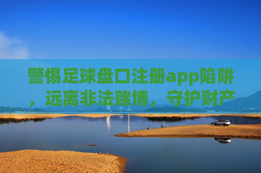 警惕足球盘口注册app陷阱,远离非法赌博,守护财产安全,足球盘口注册app陷阱,警惕非法赌博,守护财产安全 警惕足球盘口注册app陷阱,远离非法赌博,守护财产安全,足球盘口注册app陷阱,警惕非法赌博,守护财产安全