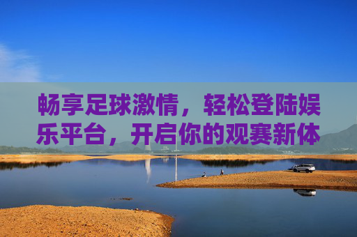 畅享足球激情,轻松登陆娱乐平台,开启你的观赛新体验,足球激情新体验,轻松登陆娱乐平台 畅享足球激情,轻松登陆娱乐平台,开启你的观赛新体验,足球激情新体验,轻松登陆娱乐平台