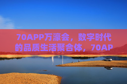 70APP万濠会,数字时代的品质生活聚合体,70APP万濠会,数字时代的品质生活聚合体 70APP万濠会,数字时代的品质生活聚合体,70APP万濠会,数字时代的品质生活聚合体
