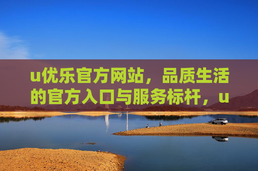 u优乐官方网站，品质生活的官方入口与服务标杆，u优乐官网，品质生活官方入口与服务标杆
