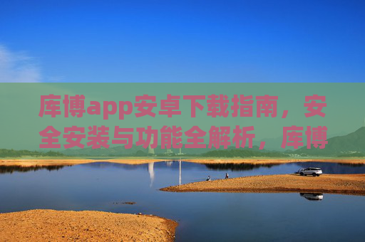库博app安卓下载指南,安全安装与功能全解析,库博app安卓下载,安全安装与功能全解析 库博app安卓下载指南,安全安装与功能全解析,库博app安卓下载,安全安装与功能全解析