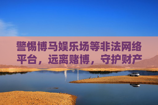 警惕博马娱乐场等非法网络平台,远离赌博,守护财产安全与健康,远离博马娱乐场等非法赌博平台,守护财产安全与健康 警惕博马娱乐场等非法网络平台,远离赌博,守护财产安全与健康,远离博马娱乐场等非法赌博平台,守护财产安全与健康