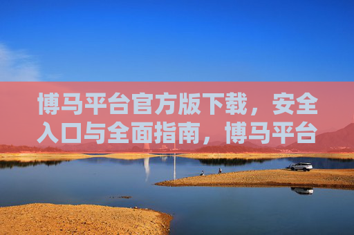 博马平台官方版下载,安全入口与全面指南,博马平台官方版下载,安全入口与全面指南 博马平台官方版下载,安全入口与全面指南,博马平台官方版下载,安全入口与全面指南