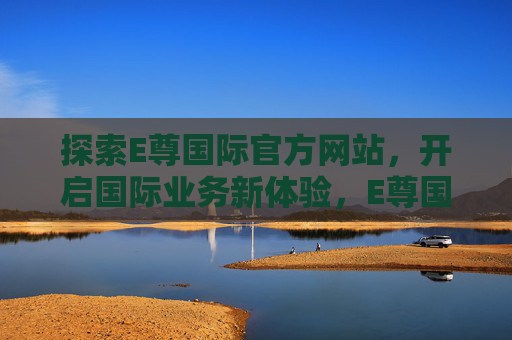 探索E尊国际官方网站,开启国际业务新体验,E尊国际官网,探索国际业务新体验 探索E尊国际官方网站,开启国际业务新体验,E尊国际官网,探索国际业务新体验