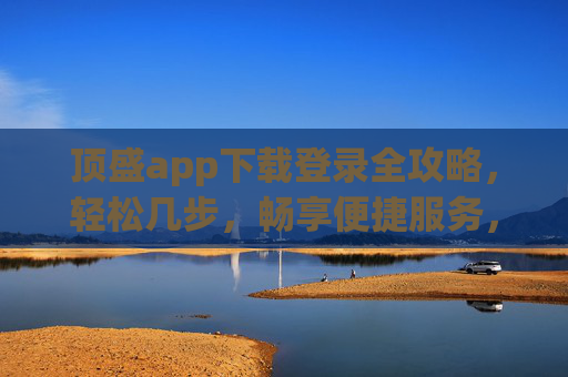 顶盛app下载登录全攻略,轻松几步,畅享便捷服务,顶盛app下载登录全攻略,轻松几步畅享便捷服务 顶盛app下载登录全攻略,轻松几步,畅享便捷服务,顶盛app下载登录全攻略,轻松几步畅享便捷服务