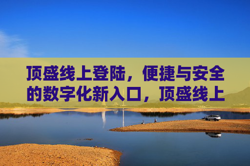 顶盛线上登陆,便捷与安全的数字化新入口,顶盛线上登陆,便捷安全的数字化新入口 顶盛线上登陆,便捷与安全的数字化新入口,顶盛线上登陆,便捷安全的数字化新入口