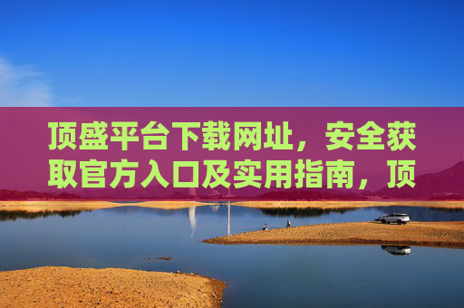 顶盛平台下载网址,安全获取官方入口及实用指南,顶盛平台官方下载网址,安全获取入口及实用指南 顶盛平台下载网址,安全获取官方入口及实用指南,顶盛平台官方下载网址,安全获取入口及实用指南