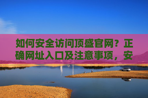 如何安全访问顶盛官网?正确网址入口及注意事项,安全访问顶盛官网,正确网址入口及注意事项 如何安全访问顶盛官网?正确网址入口及注意事项,安全访问顶盛官网,正确网址入口及注意事项