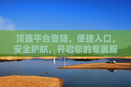 顶盛平台登陆,便捷入口,安全护航,开启您的专属服务之旅,顶盛平台登陆,便捷入口,安全护航,开启专属服务之旅 顶盛平台登陆,便捷入口,安全护航,开启您的专属服务之旅,顶盛平台登陆,便捷入口,安全护航,开启专属服务之旅