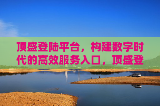 顶盛登陆平台,构建数字时代的高效服务入口,顶盛登陆平台,数字时代的高效服务入口 顶盛登陆平台,构建数字时代的高效服务入口,顶盛登陆平台,数字时代的高效服务入口
