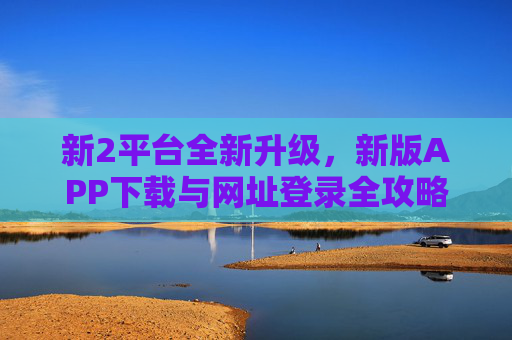 新2平台全新升级，新版APP下载与网址登录全攻略