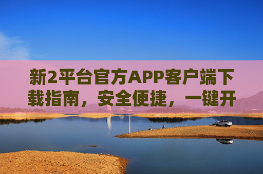 新2平台官方APP客户端下载指南,安全便捷,一键开启全新体验,新2平台官方APP下载指南,安全便捷,一键开启全新体验 新2平台官方APP客户端下载指南,安全便捷,一键开启全新体验,新2平台官方APP下载指南,安全便捷,一键开启全新体验