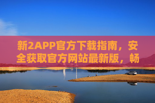 新2APP官方下载指南，安全获取官方网站最新版，畅享便捷服务，新2APP官方下载指南，安全获取最新版，畅享便捷服务