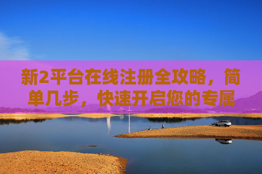 新2平台在线注册全攻略,简单几步,快速开启您的专属体验,新2平台在线注册全攻略,简单几步快速开启专属体验 新2平台在线注册全攻略,简单几步,快速开启您的专属体验,新2平台在线注册全攻略,简单几步快速开启专属体验