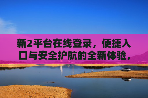新2平台在线登录,便捷入口与安全护航的全新体验,新2平台在线登录,便捷入口与安全护航的全新体验 新2平台在线登录,便捷入口与安全护航的全新体验,新2平台在线登录,便捷入口与安全护航的全新体验