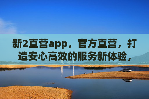 新2直营app,官方直营,打造安心高效的服务新体验,新2官方直营app,安心高效新体验 新2直营app,官方直营,打造安心高效的服务新体验,新2官方直营app,安心高效新体验