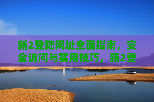 新2登陆网址全面指南,安全访问与实用技巧,新2登陆网址全面指南,安全访问与实用技巧 新2登陆网址全面指南,安全访问与实用技巧,新2登陆网址全面指南,安全访问与实用技巧