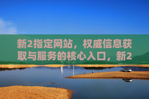 新2指定网站，权威信息获取与服务的核心入口，新2指定网站，权威信息获取与服务的核心入口