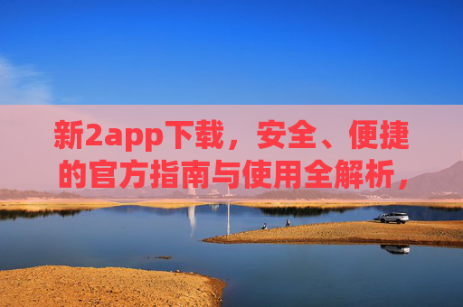 新2app下载,安全、便捷的官方指南与使用全解析,新2app官方下载指南,安全便捷使用全解析 新2app下载,安全、便捷的官方指南与使用全解析,新2app官方下载指南,安全便捷使用全解析