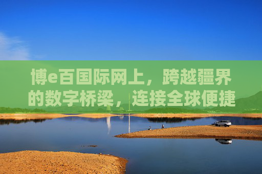 博e百国际网上，跨越疆界的数字桥梁，连接全球便捷生活，博e百国际，跨越疆界的数字桥梁，连接全球便捷生活