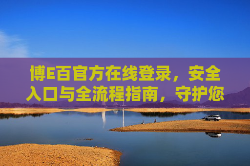 博E百官方在线登录,安全入口与全流程指南,守护您的无忧体验,博E百官方登录安全入口全流程指南,守护无忧体验 博E百官方在线登录,安全入口与全流程指南,守护您的无忧体验,博E百官方登录安全入口全流程指南,守护无忧体验