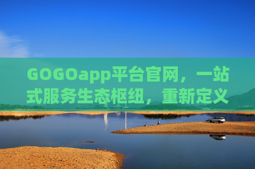 GOGOapp平台官网，一站式服务生态枢纽，重新定义数字生活便捷体验，GOGOapp，一站式服务生态枢纽，重新定义数字生活便捷体验