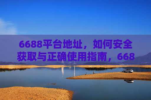 6688平台地址,如何安全获取与正确使用指南,6688平台地址安全获取与正确使用指南 6688平台地址,如何安全获取与正确使用指南,6688平台地址安全获取与正确使用指南