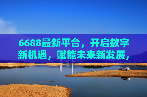 6688最新平台,开启数字新机遇,赋能未来新发展,6688新平台,数字机遇赋能未来新发展 6688最新平台,开启数字新机遇,赋能未来新发展,6688新平台,数字机遇赋能未来新发展