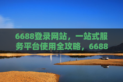 6688登录网站,一站式服务平台使用全攻略,6688一站式服务平台登录使用全攻略 6688登录网站,一站式服务平台使用全攻略,6688一站式服务平台登录使用全攻略