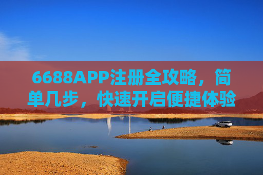 6688APP注册全攻略,简单几步,快速开启便捷体验,6688APP注册全攻略,简单几步快速开启便捷体验 6688APP注册全攻略,简单几步,快速开启便捷体验,6688APP注册全攻略,简单几步快速开启便捷体验