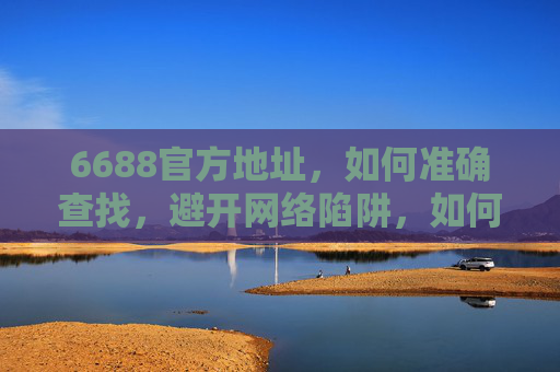 6688官方地址,如何准确查找,避开网络陷阱,如何准确查找6688官方地址并避开网络陷阱 6688官方地址,如何准确查找,避开网络陷阱,如何准确查找6688官方地址并避开网络陷阱