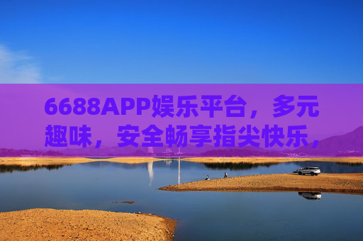 6688APP娱乐平台,多元趣味,安全畅享指尖快乐,6688APP,多元趣味,安全畅享指尖快乐 6688APP娱乐平台,多元趣味,安全畅享指尖快乐,6688APP,多元趣味,安全畅享指尖快乐