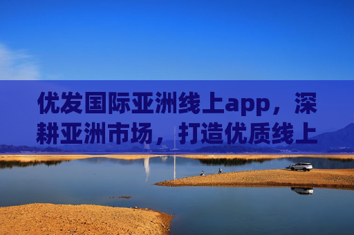 优发国际亚洲线上app,深耕亚洲市场,打造优质线上服务新体验,优发国际亚洲app,深耕市场,打造优质服务新体验 优发国际亚洲线上app,深耕亚洲市场,打造优质线上服务新体验,优发国际亚洲app,深耕市场,打造优质服务新体验