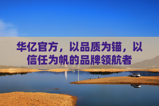 华亿官方,以品质为锚,以信任为帆的品牌领航者 华亿官方,以品质为锚,以信任为帆的品牌领航者