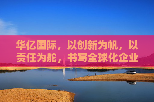 华亿国际,以创新为帆,以责任为舵,书写全球化企业新篇章,华亿国际,创新为帆,责任为舵,书写全球化新篇章 华亿国际,以创新为帆,以责任为舵,书写全球化企业新篇章,华亿国际,创新为帆,责任为舵,书写全球化新篇章