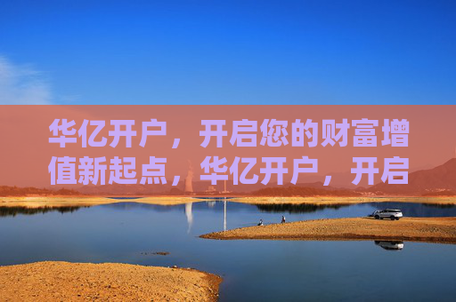 华亿开户，开启您的财富增值新起点，华亿开户，开启财富增值新起点