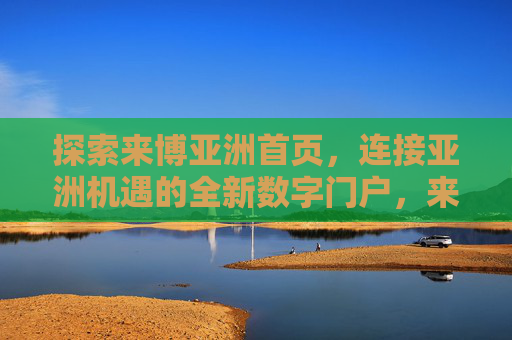 探索来博亚洲首页,连接亚洲机遇的全新数字门户,来博亚洲,连接亚洲机遇的全新数字门户 探索来博亚洲首页,连接亚洲机遇的全新数字门户,来博亚洲,连接亚洲机遇的全新数字门户